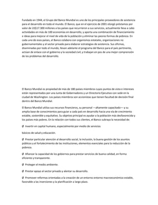 Fundado en 1944, el Grupo del Banco Mundial es uno de los principales proveedores de asistencia
para el desarrollo en todo el mundo. El Banco, que en el ejercicio de 2001 otorgó préstamos por
valor de US$17.300 millones a los países que recurrieron a sus servicios, actualmente lleva a cabo
actividades en más de 100 economías en desarrollo, y aporta una combinación de financiamiento
e ideas para mejorar el nivel de vida de la población y eliminar las peores formas de pobreza. En
cada uno de esos países, el Banco colabora con organismos estatales, organizaciones no
gubernamentales y el sector privado para elaborar estrategias de asistencia. Sus oficinas,
diseminadas por todo el mundo, llevan adelante el programa del Banco para el país pertinente,
actúan de enlace con el gobierno y la sociedad civil, y trabajan en pos de una mejor comprensión
de los problemas del desarrollo.
El Banco Mundial es propiedad de más de 180 países miembros cuyos puntos de vista e intereses
están representados por una Junta de Gobernadores y un Directorio Ejecutivo con sede en la
ciudad de Washington. Los países miembros son accionistas que tienen facultad de decisión final
dentro del Banco Mundial.
El Banco Mundial utiliza sus recursos financieros, su personal —altamente capacitado— y su
amplia base de conocimientos para guiar a cada país en desarrollo hacia una vía de crecimiento
estable, sostenible y equitativo. Su objetivo principal es ayudar a la población más desfavorecida y
los países más pobres. En la relación con todos sus clientes, el Banco subraya la necesidad de:
Ø Invertir en capital humano, especialmente por medio de servicios
básicos de salud y educación.
Ø Prestar particular atención al desarrollo social, la inclusión, la buena gestión de los asuntos
públicos y el fortalecimiento de las instituciones, elementos esenciales para la reducción de la
pobreza.
Ø Afianzar la capacidad de los gobiernos para prestar servicios de buena calidad, en forma
eficiente y transparente.
Ø Proteger el medio ambiente.
Ø Prestar apoyo al sector privado y alentar su desarrollo.
Ø Promover reformas orientadas a la creación de un entorno entorno macroeconómico estable,
favorable a las inversiones y la planificación a largo plazo.
 