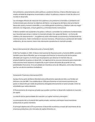 Con préstamos, asesoramiento sobre políticas y asistencia técnica, el Banco Mundial apoya una
amplia variedad de programas encaminados a reducir la pobreza y mejorar el nivel de vida en el
mundo en desarrollo.
Las estrategias eficaces de reducción de la pobreza y los préstamos orientados a combatirla son
fundamentales para alcanzar los objetivos del Banco. Los programas del Banco dan prioridad al
desarrollo social y humano sostenible y a una sólida gestión económica, y dedican cada vez mayor
atención a la integración, el buen gobierno y el fortalecimiento institucional.
El Banco también está ayudando a los países a reforzar y consolidar las condiciones fundamentales
que necesitan para atraer y retener la inversión privada. Con apoyo del Banco —en forma de
créditos y de asesoramiento—, los gobiernos están reformando sus economías y fortaleciendo los
sistemas bancarios. Están invirtiendo en recursos humanos, infraestructura y protección del medio
ambiente y, de esa manera, hacen más interesante y productiva la inversión privada.
Banco Internacional de la Reconstrucción y Fomento (Birf)
El Birf fue fundado en 1945. El Banco Internacional de Reconstrucción y Fomento (BIRF), conocido
también como Banco Mundial, que se encargara de financiar la reconstrucción de los países
afectados por la guerra, lo mismo que los proyectos que elevaran el nivel de vida y la
productividad de los países en desarrollo. La magnitud de los recursos necesarios para emprender
estas acciones hacía necesario el aporte de un gran número de países de acuerdo con sus
posibilidades financieras. En la actualidad son miembros cerca de 140 países, entre ellos Colombia,
que fue uno de los miembros fundadores.
Corporación Financiera Internacional (CFI)
Aunque forma parte del Banco Mundial está jurídicamente separado de éste y sus fondos son
distintos a los del BIRF. Fue establecida en 1956 para fomentar el crecimiento económico de
países en desarrollo por medio de préstamos otorgados directamente al sector privado. Entre las
actividades que realiza destacan:
El financiamiento de empresas privadas que puedan contribuir al desarrollo mediante la inversión
de capital
La relación de las oportunidades de inversión y el capital nacional y extranjero
La estimulación de la circulación del capital privado, nacional y extranjero hacia inversiones
productivas en países miembros
El principal objetivo de la CFI es promover el desarrollo económico a través del crecimiento de las
empresas productivas y los mercados de capital eficientes en
 