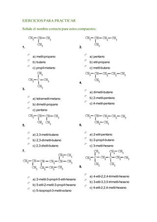 EJERCICIOS PARA PRACTICAR
Señala el nombre correcto para estos compuestos:
1.
a) metil-propano
b) butano
c) propil-metano
2.
a) pentano
b) etil-propano
c) metil-butano
3.
a) tetrametil-metano
b) dimetil-propano
c) pentano
4.
a) dimetil-butano
b) 2-metil-pentano
c) 4-metil-pentano
5.
a) 2,3-metil-butano
b) 2,3-dimetil-butano
c) 2,3-dietil-butano
6.
a) 2-etil-pentano
b) 2-propil-butano
c) 3-metil-hexano
7.
a) 2-metil-3-propil-5-etil-hexano
b) 5-etil-2-metil-3-propil-hexano
c) 5-isopropil-3-metil-octano
8.
a) 4-etil-2,2,4-trimetil-hexano
b) 3-etil-3,3,5-trimetil-hexano
c) 4-etil-2,2,4-metil-hexano
 