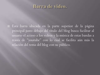 Barra de video.Esta barra ubicada en la parte superior de la página principal justo debajo del título del blog busca facilitar al usuario el acceso a los videos y la música de estas bandas a través de “youtube” con lo cual se facilita aún más la relación del tema del blog con su público. 