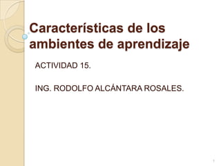 Características de los
ambientes de aprendizaje
ACTIVIDAD 15.

ING. RODOLFO ALCÁNTARA ROSALES.




                                  1
 