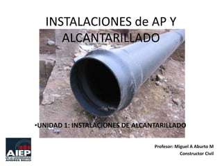 INSTALACIONES de AP Y
ALCANTARILLADO

•UNIDAD 1: INSTALACIONES DE ALCANTARILLADO
Profesor: Miguel A Aburto M
Constructor Civil

 