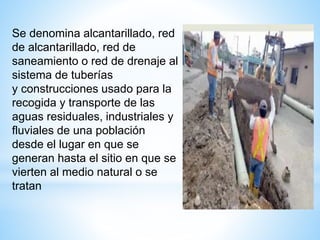 Se denomina alcantarillado, red
de alcantarillado, red de
saneamiento o red de drenaje al
sistema de tuberías
y construcciones usado para la
recogida y transporte de las
aguas residuales, industriales y
fluviales de una población
desde el lugar en que se
generan hasta el sitio en que se
vierten al medio natural o se
tratan
 
