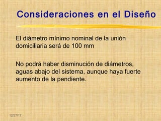 12/27/17
El diámetro mínimo nominal de la unión
domiciliaria será de 100 mm
No podrá haber disminución de diámetros,
aguas abajo del sistema, aunque haya fuerte
aumento de la pendiente.
Consideraciones en el Diseño
 
