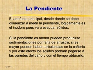 12/27/17
La Pendiente
El artefacto principal, desde donde se debe
comenzar a medir la pendiente, lógicamente es
el inodoro pues va a evacuar sólidos.
Si la pendiente es menor pueden producirse
sedimentaciones por falta de arrastre, si es
mayor pueden haber turbulencias en la cañería
y por este efecto los sólidos podrían pegarse a
las paredes del caño y con el tiempo obturarlo.
 