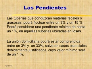 12/27/17
Las Pendientes
Las tuberías que conduzcan materias fecales o
grasosas, podrá fluctuar entre un 3% y un 15 %.
Podrá considerar una pendiente mínima de hasta
un 1%, en aquellas tuberías ubicadas en losas.
La unión domiciliaria podrá estar comprendida
entre un 3% y un 33%, salvo en casos especiales
debidamente justificados, cuyo valor mínimo será
de un 1 %.
 