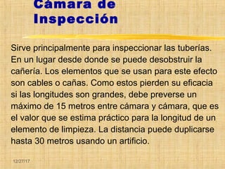 12/27/17
Cámara de
Inspección
Sirve principalmente para inspeccionar las tuberías.
En un lugar desde donde se puede desobstruir la
cañería. Los elementos que se usan para este efecto
son cables o cañas. Como estos pierden su eficacia
si las longitudes son grandes, debe preverse un
máximo de 15 metros entre cámara y cámara, que es
el valor que se estima práctico para la longitud de un
elemento de limpieza. La distancia puede duplicarse
hasta 30 metros usando un artificio.
 