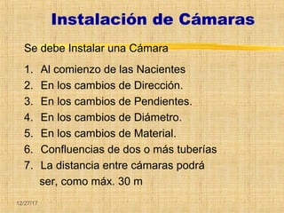 12/27/17
Instalación de Cámaras
Se debe Instalar una Cámara
1. Al comienzo de las Nacientes
2. En los cambios de Dirección.
3. En los cambios de Pendientes.
4. En los cambios de Diámetro.
5. En los cambios de Material.
6. Confluencias de dos o más tuberías
7. La distancia entre cámaras podrá
ser, como máx. 30 m
 