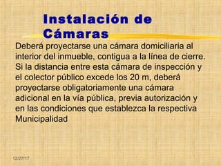 12/27/17
Deberá proyectarse una cámara domiciliaria al
interior del inmueble, contigua a la línea de cierre.
Si la distancia entre esta cámara de inspección y
el colector público excede los 20 m, deberá
proyectarse obligatoriamente una cámara
adicional en la vía pública, previa autorización y
en las condiciones que establezca la respectiva
Municipalidad
Instalación de
Cámaras
 