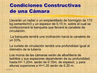 12/27/17
Condiciones Constructivas
de una Cámara
Llevarán un radier o un emplantillado de hormigón de 170
kg.cemento/m3 y un espesor de 0,15 m. sobre el cual se
confeccionará la banqueta que llevará la canaleta de
circulación.
La banqueta tendrá una inclinación hacia la canaleta de
un 33%.
La cuneta de circulación tendrá una profundidad igual al
diámetro de la tubería
Los muros de las cámaras serán de albañilería de
ladrillos y sus espesores dependerán de su profundidad:
hasta H= 1.20m. serán de 0.15m. de espesor, y para
alturas superiores a H=1.20 serán de 0.20 m.
 