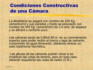12/27/17
Condiciones Constructivas
de una Cámara
La albañilería se pegará con mortero de 255 Kg.
cemento/m3 y sus paredes y fondo se estucarán con
mortero de 340 Kg. cemento/m3 de 2.0 cms. de espesor
y se afinará a cemento puro.
Las cámaras serán de 0.60x0.60 m. en su coronamiento
superior para poder recibir el marco y tapa de cemento
comprimido de igual dimensión, debiendo ofrecer un
sello totalmente hermético.
Las alturas de las cámaras podrán variar si se
modifican las cotas de terreno, pero en todo caso
deberán respetarse las cotas de radier (C.R.).
 