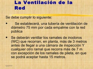 12/27/17
La Ventilación de la
Red
Se debe cumplir lo siguiente:
• Se establecerá, una tubería de ventilación de
diámetro 75 mm por cada empalme con la red
pública
• Se deberán ventilar los ramales de inodoros
(WC) que recorran, en planta, más de 3 metros
antes de llegar a una cámara de inspección Y
cualquier otro ramal que recorra más de 7 m
con excepción de los ramales de pileta, en que
se podrá aceptar hasta 15 metros.
 