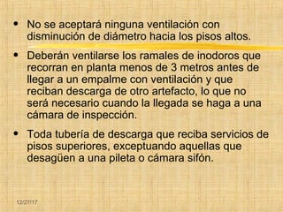 12/27/17
• No se aceptará ninguna ventilación con
disminución de diámetro hacia los pisos altos.
• Deberán ventilarse los ramales de inodoros que
recorran en planta menos de 3 metros antes de
llegar a un empalme con ventilación y que
reciban descarga de otro artefacto, lo que no
será necesario cuando la llegada se haga a una
cámara de inspección.
• Toda tubería de descarga que reciba servicios de
pisos superiores, exceptuando aquellas que
desagüen a una pileta o cámara sifón.
 