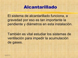 12/27/17
Alcantarillado
El sistema de alcantarillado funciona, a
gravedad por eso es tan importante la
pendiente y diámetros en esta instalación.
También es vital estudiar los sistemas de
ventilación para impedir la acumulación
de gases.
 