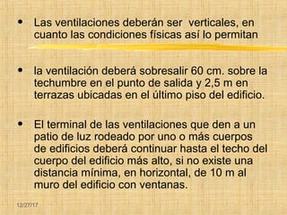 12/27/17
• Las ventilaciones deberán ser verticales, en
cuanto las condiciones físicas así lo permitan
• la ventilación deberá sobresalir 60 cm. sobre la
techumbre en el punto de salida y 2,5 m en
terrazas ubicadas en el último piso del edificio.
• El terminal de las ventilaciones que den a un
patio de luz rodeado por uno o más cuerpos
de edificios deberá continuar hasta el techo del
cuerpo del edificio más alto, si no existe una
distancia mínima, en horizontal, de 10 m al
muro del edificio con ventanas.
 