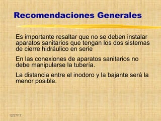 12/27/17
Recomendaciones Generales
Es importante resaltar que no se deben instalar
aparatos sanitarios que tengan los dos sistemas
de cierre hidráulico en serie
En las conexiones de aparatos sanitarios no
debe manipularse la tubería.
La distancia entre el inodoro y la bajante será la
menor posible.
 