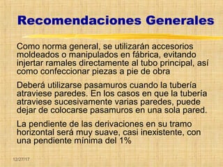 12/27/17
Recomendaciones Generales
Como norma general, se utilizarán accesorios
moldeados o manipulados en fábrica, evitando
injertar ramales directamente al tubo principal, así
como confeccionar piezas a pie de obra
Deberá utilizarse pasamuros cuando la tubería
atraviese paredes. En los casos en que la tubería
atraviese sucesivamente varias paredes, puede
dejar de colocarse pasamuros en una sola pared.
La pendiente de las derivaciones en su tramo
horizontal será muy suave, casi inexistente, con
una pendiente mínima del 1%
 