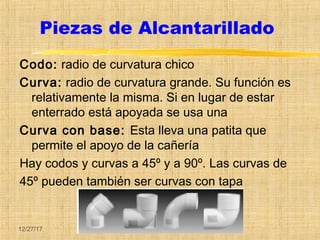 12/27/17
Piezas de Alcantarillado
Codo: radio de curvatura chico
Curva: radio de curvatura grande. Su función es
relativamente la misma. Si en lugar de estar
enterrado está apoyada se usa una
Curva con base: Esta lleva una patita que
permite el apoyo de la cañería
Hay codos y curvas a 45º y a 90º. Las curvas de
45º pueden también ser curvas con tapa
 