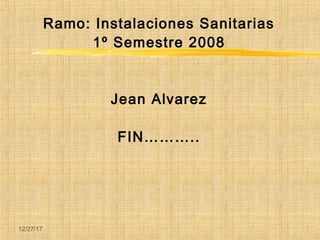 12/27/17
Ramo: Instalaciones Sanitarias
1º Semestre 2008
Jean Alvarez
FIN………..
 