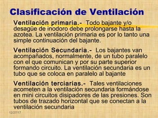 12/27/17
Clasificación de Ventilación
Ventilación primaria.-  Todo bajante y/o
desagüe de inodoro debe prolongarse hasta la
azotea. La ventilación primaria es por lo tanto una
simple continuación del bajante.
Ventilación Secundaria.-  Los bajantes van
acompañados, normalmente, de un tubo paralelo
con el que comunican y por su parte superior
formando circuito. La ventilación secundaria es un
tubo que se coloca en paralelo al bajante
Ventilación terciarias.-  Tales ventilaciones
acometen a la ventilación secundaria formándose
en mini circuitos disipadores de las presiones. Son
tubos de trazado horizontal que se conectan a la
ventilación secundaria
 