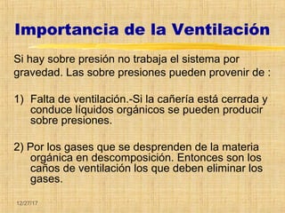 12/27/17
Importancia de la Ventilación
Si hay sobre presión no trabaja el sistema por
gravedad. Las sobre presiones pueden provenir de :
1) Falta de ventilación.-Si la cañería está cerrada y
conduce líquidos orgánicos se pueden producir
sobre presiones.
2) Por los gases que se desprenden de la materia
orgánica en descomposición. Entonces son los
caños de ventilación los que deben eliminar los
gases.
 
