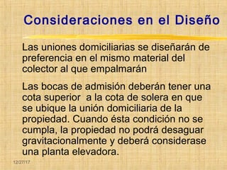 12/27/17
Consideraciones en el Diseño
Las uniones domiciliarias se diseñarán de
preferencia en el mismo material del
colector al que empalmarán
Las bocas de admisión deberán tener una
cota superior a la cota de solera en que
se ubique la unión domiciliaria de la
propiedad. Cuando ésta condición no se
cumpla, la propiedad no podrá desaguar
gravitacionalmente y deberá considerase
una planta elevadora.
 