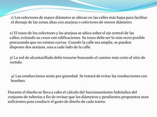 1) Los colectores de mayor diámetro se ubican en las calles más bajas para facilitar
 el drenaje de las zonas altas con atarjeas o colectores de menor diámetro.

 2) El trazo de los colectores y las atarjeas se ubica sobre el eje central de las
 calles, evitando su cruce con edificaciones. Su trazo debe ser lo más recto posible
 procurando que no existan curvas. Cuando la calle sea amplia, se pueden
 disponer dos atarjeas, una a cada lado de la calle.

 3) La red de alcantarillado debe trazarse buscando el camino más corto al sitio de
 vertido.


 4) Las conducciones serán por gravedad. Se tratará de evitar las conducciones con
 bombeo.

Durante el diseño se lleva a cabo el cálculo del funcionamiento hidráulico del
conjunto de tuberías a fin de revisar que los diámetros y pendientes propuestos sean
suficientes para conducir el gasto de diseño de cada tramo.
 