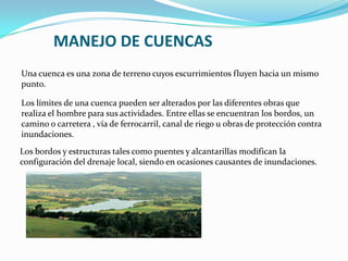 MANEJO DE CUENCAS
Una cuenca es una zona de terreno cuyos escurrimientos fluyen hacia un mismo
punto.

Los límites de una cuenca pueden ser alterados por las diferentes obras que
realiza el hombre para sus actividades. Entre ellas se encuentran los bordos, un
camino o carretera , vía de ferrocarril, canal de riego u obras de protección contra
inundaciones.
Los bordos y estructuras tales como puentes y alcantarillas modifican la
configuración del drenaje local, siendo en ocasiones causantes de inundaciones.
 