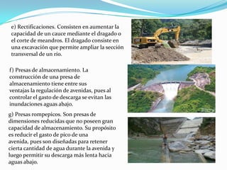 e) Rectificaciones. Consisten en aumentar la
 capacidad de un cauce mediante el dragado o
 el corte de meandros. El dragado consiste en
 una excavación que permite ampliar la sección
 transversal de un río.

f) Presas de almacenamiento. La
construcción de una presa de
almacenamiento tiene entre sus
ventajas la regulación de avenidas, pues al
controlar el gasto de descarga se evitan las
inundaciones aguas abajo.
g) Presas rompepicos. Son presas de
dimensiones reducidas que no poseen gran
capacidad de almacenamiento. Su propósito
es reducir el gasto de pico de una
avenida, pues son diseñadas para retener
cierta cantidad de agua durante la avenida y
luego permitir su descarga más lenta hacia
aguas abajo.
 