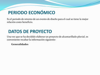 PERIODO ECONÓMICO
Es el periodo de retorno de un evento de diseño para el cual se tiene la mejor
relación costo beneficio.



 DATOS DE PROYECTO
Una vez que se ha decidido elaborar un proyecto de alcantarillado pluvial, es
conveniente recabar la información siguiente:
    Generalidades
 