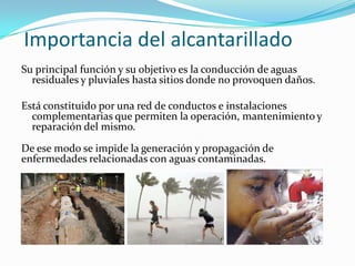 Importancia del alcantarillado
Su principal función y su objetivo es la conducción de aguas
  residuales y pluviales hasta sitios donde no provoquen daños.

Está constituido por una red de conductos e instalaciones
  complementarias que permiten la operación, mantenimiento y
  reparación del mismo.

De ese modo se impide la generación y propagación de
enfermedades relacionadas con aguas contaminadas.
 