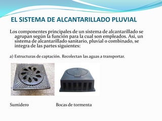 EL SISTEMA DE ALCANTARILLADO PLUVIAL
Los componentes principales de un sistema de alcantarillado se
  agrupan según la función para la cual son empleados. Así, un
  sistema de alcantarillado sanitario, pluvial o combinado, se
  integra de las partes siguientes:

a) Estructuras de captación. Recolectan las aguas a transportar.




Sumidero                 Bocas de tormenta
 