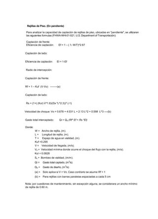 Rejillas de Piso. (En pendiente)
Para analizar la capacidad de captación de rejillas de piso, ubicadas en "pendiente", se utilizaran
las siguientes formulas (FHWA-NHI-01-021, U.S. Department of Transportación):
Captación de frente:
Eficiencia de captación: Ef = 1 – ( 1- W/T)^2.67
Captación de lado:
Eficiencia de captación: El = 1-Ef
Radio de intercepción:
Captación de frente:
Rf = 1 – Kuf (V-Vo) --------(a)
Captación de lado:
Rs = (1+( (Kul) V^1.8)/(Sx *L^2.3))^ (-1)
Velocidad de choque: Vo = 0.676 + 4.031 L + 2.13 L^2 + 0.598 L^3 ----(b)
Gasto total interceptado: Qi = Qd (Rf* Ef + Rs *El)
Donde:
W = Ancho de rejilla, (m).
L = Longitud de rejilla, (m).
T = Espejo de agua en vialidad, (m).
Kuf =0.295
V = Velocidad de llegada, (m/s).
V0 = Velocidad mínima donde ocurre el choque del flujo con la rejilla, (m/s).
Kul = 0.0828
Sx = Bombeo de vialidad, (m/m).
Qi = Gasto total captado, (m3
/s).
Qd = Gasto de diseño, (m
3
/s).
(a) = Solo aplica si V > Vo. Caso contrario se asume Rf = 1
(b) = Para rejillas con barras paralelas espaciadas a cada 5 cm
Nota: por cuestiones de mantenimiento, sin excepción alguna, se considerara un ancho mínimo
de rejilla de 0.60 m.
 