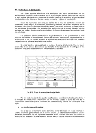 3.6.8. Estructuras de Conducción.
Son todas aquellas estructuras que transportan las aguas recolectadas por las
estructuras de captación (específicamente Bocas de Tormenta o bien los conductos que integran
la red) hasta el sitio de vertido o descarga. Se pueden clasificar de acuerdo a la importancia del
conducto dentro del sistema de drenaje o según el material y método de construcción.
Según la importancia del conducto dentro de la red, los conductos pueden ser
clasificados como atarjeas, subcolectores, colectores y emisores. Se le llama atarjeas o red de
atarjeas a los conductos de menor diámetro en la red, a los cuales descargan la mayor parte de
las estructuras de captación. Los subcolectores son conductos de mayor diámetro que las
atarjeas, que reciben directamente las aportaciones de dos o más atarjeas y las conducen hacia
los colectores.
Los colectores son los conductos de mayor tamaño en la red y representan la parte
medular del sistema de alcantarillado, también se les llama interceptores, dependiendo de su
acomodo en la red. Su función es reunir el agua recolectada por los subcolectores y llevarla
hasta el punto de salida de la red e inicio del emisor.
El emisor conduce las aguas hasta el punto de descarga o tratamiento. Una red puede
tener más de un emisor dependiendo del tamaño de la localidad. Se le distingue de los
colectores porque no recibe conexiones adicionales en su recorrido.
Fig. 3.11 Trazo de una red de alcantarillado.
Por otra parte, los conductos pueden clasificarse de acuerdo al material que los forma y
al método de construcción o fabricación de los mismos. Desde el punto de vista de su
construcción existen dos tipos de conductos: los prefabricados y los que son construidos en el
lugar.
a) Los conductos prefabricados:
Son a los que comúnmente se les denomina como "tuberías", con varios sistemas de
unión o ensamble, generalmente son de sección circular. Las tuberías comerciales más usuales
en México se fabrican con los siguientes materiales: acero, concreto reforzado, poli cloruro de
vinilo (PVC) y polietileno de alta densidad (PEAD); siendo los dos últimos los materiales más
 