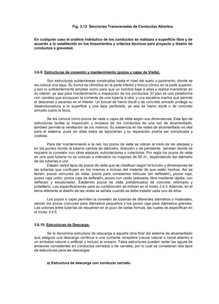 Fig. 3.13 Secciones Transversales de Conductos Abiertos.
En cualquier caso el análisis hidráulico de los conductos se realizara a superficie libre y de
acuerdo a lo establecido en los lineamientos y criterios técnicos para proyecto y diseño de
conductos a gravedad.
3.6.9. Estructuras de conexión y mantenimiento (pozos y cajas de Visita).
Son estructuras subterráneas construidas hasta el nivel del suelo o pavimento, donde se
les coloca una tapa. Su forma es cilíndrica en la parte inferior y tronco cónico en la parte superior,
y son lo suficientemente amplias como para que un hombre baje a ellas y realice maniobras en
su interior, ya sea para mantenimiento o inspección de los conductos. El piso es una plataforma
con canales que encauzan la corriente de una tubería a otra, y una escalera marina que permite
el descenso y ascenso en el interior. Un brocal de hierro dúctil o de concreto armado protege su
desembocadura a la superficie y una tapa perforada, ya sea de hierro dúctil o de concreto
armado cubre la boca.
Se les conoce como pozos de visita o cajas de visita según sus dimensiones. Este tipo de
estructuras facilita la inspección y limpieza de los conductos de una red de alcantarillado,
también permite la ventilación de los mismos. Su existencia en las redes de alcantarillado es vital
para el sistema, pues sin ellas estos se taponarían y su reparación podría ser complicada y
costosa.
Para dar mantenimiento a la red, los pozos de visita se ubican al inicio de las atarjeas y
en los puntos donde la tubería cambia de diámetro, dirección o de pendiente, también donde se
requiere la conexión con otras atarjeas, subcolectores o colectores. Por regla los pozos de visita
en una sola tubería no se colocan a intervalos no mayores de 80 m., dependiendo del diámetro
de las tuberías a unir.
Existen varios tipos de pozos de visita que se clasifican según la función y dimensiones de
las tuberías que confluyen en los mismos e incluso del material de que están hechos. Así se
tienen: pozos comunes de visita, pozos para conexiones oblicuas (en deflexión), pozos caja,
pozos caja unión, pozos caja de deflexión, pozos con caída (adosada, libre mediante rápida, con
deflector y escalonada). Existiendo pozos de visita prefabricados de concreto reforzado y
polietileno. Las especificaciones para su construcción se indican en el inciso 3.4.5. Además, en el
tema referente al diseño de las redes se señala cuando se debe instalar cada uno de ellos.
Los pozos o cajas permiten la conexión de tuberías de diferentes diámetros o materiales,
siendo los pozos comunes para diámetros pequeños y los pozos caja para diámetros grandes.
Las uniones entre tuberías se resuelven en el pozo de varias formas, las cuales se especifican en
el inciso 3.4.5.
3.6.10. Estructuras de Descarga.
Se le denomina estructura de descarga a aquella obra final del sistema de alcantarillado
que asegura una descarga continua a una corriente receptora (cauce natural o canal abierto) a
un embalse natural o artificial o incluso al oceano. Tales estructuras pueden verter las aguas de
emisores consistentes en conductos cerrados o de canales, por lo cual se consideran dos tipos
de estructuras para las descargas.
a) Estructura de descarga con conducto cerrado.
 