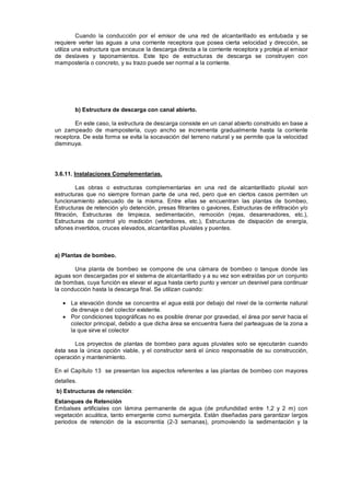 Cuando la conducción por el emisor de una red de alcantarillado es entubada y se
requiere verter las aguas a una corriente receptora que posea cierta velocidad y dirección, se
utiliza una estructura que encauce la descarga directa a la corriente receptora y proteja al emisor
de deslaves y taponamientos. Este tipo de estructuras de descarga se construyen con
mampostería o concreto, y su trazo puede ser normal a la corriente.
b) Estructura de descarga con canal abierto.
En este caso, la estructura de descarga consiste en un canal abierto construido en base a
un zampeado de mampostería, cuyo ancho se incrementa gradualmente hasta la corriente
receptora. De esta forma se evita la socavación del terreno natural y se permite que la velocidad
disminuya.
3.6.11. Instalaciones Complementarias.
Las obras o estructuras complementarias en una red de alcantarillado pluvial son
estructuras que no siempre forman parte de una red, pero que en ciertos casos permiten un
funcionamiento adecuado de la misma. Entre ellas se encuentran las plantas de bombeo,
Estructuras de retención y/o detención, presas filtrantes o gaviones, Estructuras de infiltración y/o
filtración, Estructuras de limpieza, sedimentación, remoción (rejas, desarenadores, etc.),
Estructuras de control y/o medición (vertedores, etc.), Estructuras de disipación de energía,
sifones invertidos, cruces elevados, alcantarillas pluviales y puentes.
a) Plantas de bombeo.
Una planta de bombeo se compone de una cámara de bombeo o tanque donde las
aguas son descargadas por el sistema de alcantarillado y a su vez son extraídas por un conjunto
de bombas, cuya función es elevar el agua hasta cierto punto y vencer un desnivel para continuar
la conducción hasta la descarga final. Se utilizan cuando:
La elevación donde se concentra el agua está por debajo del nivel de la corriente natural
de drenaje o del colector existente.
Por condiciones topográficas no es posible drenar por gravedad, el área por servir hacia el
colector principal, debido a que dicha área se encuentra fuera del parteaguas de la zona a
la que sirve el colector
Los proyectos de plantas de bombeo para aguas pluviales solo se ejecutarán cuando
ésta sea la única opción viable, y el constructor será el único responsable de su construcción,
operación y mantenimiento.
En el Capítulo 13 se presentan los aspectos referentes a las plantas de bombeo con mayores
detalles.
b) Estructuras de retención:
Estanques de Retención
Embalses artificiales con lámina permanente de agua (de profundidad entre 1,2 y 2 m) con
vegetación acuática, tanto emergente como sumergida. Están diseñadas para garantizar largos
periodos de retención de la escorrentía (2-3 semanas), promoviendo la sedimentación y la
 