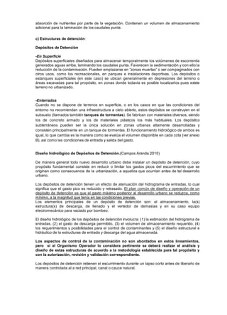 absorción de nutrientes por parte de la vegetación. Contienen un volumen de almacenamiento
adicional para la laminación de los caudales punta.
c) Estructuras de detención:
Depósitos de Detención
-En Superficie
Depósitos superficiales diseñados para almacenar temporalmente los volúmenes de escorrentía
generados aguas arriba, laminando los caudales punta. Favorecen la sedimentación y con ello la
reducción de la contaminación. Pueden emplazarse en “zonas muertas” o ser compaginados con
otros usos, como los recreacionales, en parques e instalaciones deportivas. Los depósitos o
estanques superficiales (en este caso) se ubican generalmente en depresiones del terreno o
áreas excavadas para tal propósito, en zonas donde todavía es posible localizarlos pues existe
terreno no urbanizado.
-Enterrados
Cuando no se dispone de terrenos en superficie, o en los casos en que las condiciones del
entorno no recomiendan una infraestructura a cielo abierto, estos depósitos se construyen en el
subsuelo (llamados también tanques de tormentas). Se fabrican con materiales diversos, siendo
los de concreto armado y los de materiales plásticos los más habituales. Los depósitos
subterráneos pueden ser la única solución en zonas urbanas altamente desarrolladas y
consisten principalmente en un tanque de tormentas. El funcionamiento hidrológico de ambos es
igual, lo que cambia es la manera como se evalúa el volumen disponible en cada cota (ver anexo
B), así como las condiciones de entrada y salida del gasto.
Diseño hidrológico de Depósitos de Detención.(Campos Aranda 2010)
De manera general todo nuevo desarrollo urbano debe instalar un depósito de detención, cuyo
propósito fundamental consiste en reducir o limitar los gastos picos del escurrimiento que se
originan como consecuencia de la urbanización, a aquellos que ocurrían antes de tal desarrollo
urbano.
Los depósitos de detención tienen un efecto de atenuación del hidrograma de entradas, lo cual
significa que el gasto pico es reducido y retrasado. El plan común de diseño y operación de un
depósito de detención es que el gasto máximo posterior al desarrollo urbano se reduzca, como
mínimo, a la magnitud que tenía en las condiciones previas.
Los elementos principales de un depósito de detención son: el almacenamiento, la(s)
estructura(s) de descarga, de llenado y el vertedor de demasías y en su caso equipo
electromecánico para vaciado por bombeo.
El diseño hidrológico de los depósitos de detención involucra: (1) la estimación del hidrograma de
entradas, (2) el gasto de descarga permitido, (3) el volumen de almacenamiento requerido, (4)
los requerimientos y posibilidades para el control de contaminantes y (5) el diseño estructural e
hidráulico de la estructuras de entrada y descarga del agua almacenada.
Los aspectos de control de la contaminación no son abordados en estos lineamientos,
pero si el Organismo Operador lo considera pertinente se deberá realizar el análisis y
diseño de estas estructuras de acuerdo a la metodología establecida para tal propósito y
con la autorización, revisión y validación correspondiente.
Los depósitos de detención retienen el escurrimiento durante un lapso corto antes de liberarlo de
manera controlada al a red principal, canal o cauce natural.
 