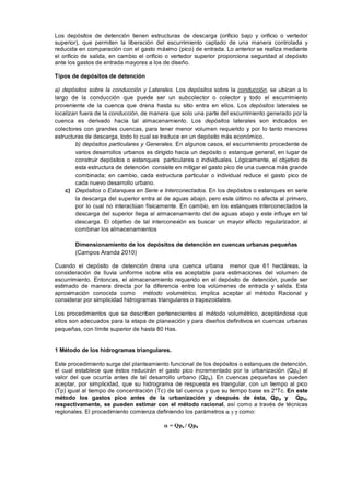 Los depósitos de detención tienen estructuras de descarga (orificio bajo y orificio o vertedor
superior), que permiten la liberación del escurrimiento captado de una manera controlada y
reducida en comparación con el gasto máximo (pico) de entrada. Lo anterior se realiza mediante
el orificio de salida, en cambio el orificio o vertedor superior proporciona seguridad al depósito
ante los gastos de entrada mayores a los de diseño.
Tipos de depósitos de detención
a) depósitos sobre la conducción y Laterales. Los depósitos sobre la conducción, se ubican a lo
largo de la conducción que puede ser un subcolector o colector y todo el escurrimiento
proveniente de la cuenca que drena hasta su sitio entra en ellos. Los depósitos laterales se
localizan fuera de la conducción, de manera que solo una parte del escurrimiento generado por la
cuenca es derivado hacia tal almacenamiento. Los depósitos laterales son indicados en
colectores con grandes cuencas, para tener menor volumen requerido y por lo tanto menores
estructuras de descarga, todo lo cual se traduce en un depósito más económico.
b) depósitos particulares y Generales. En algunos casos, el escurrimiento procedente de
varios desarrollos urbanos es dirigido hacia un depósito o estanque general, en lugar de
construir depósitos o estanques particulares o individuales. Lógicamente, el objetivo de
esta estructura de detención consiste en mitigar el gasto pico de una cuenca más grande
combinada; en cambio, cada estructura particular o individual reduce el gasto pico de
cada nuevo desarrollo urbano.
c) Depósitos o Estanques en Serie e Interconectados. En los depósitos o estanques en serie
la descarga del superior entra al de aguas abajo, pero este último no afecta al primero,
por lo cual no interactúan físicamente. En cambio, en los estanques interconectados la
descarga del superior llega al almacenamiento del de aguas abajo y este influye en tal
descarga. El objetivo de tal interconexión es buscar un mayor efecto regularizador, al
combinar los almacenamientos
Dimensionamiento de los depósitos de detención en cuencas urbanas pequeñas
(Campos Aranda 2010)
Cuando el depósito de detención drena una cuenca urbana menor que 61 hectáreas, la
consideración de lluvia uniforme sobre ella es aceptable para estimaciones del volumen de
escurrimiento. Entonces, el almacenamiento requerido en el depósito de detención, puede ser
estimado de manera directa por la diferencia entre los volúmenes de entrada y salida. Esta
aproximación conocida como método volumétrico, implica aceptar al método Racional y
considerar por simplicidad hidrogramas triangulares o trapezoidales.
Los procedimientos que se describen pertenecientes al método volumétrico, aceptándose que
ellos son adecuados para la etapa de planeación y para diseños definitivos en cuencas urbanas
pequeñas, con límite superior de hasta 80 Has.
1 Método de los hidrogramas triangulares.
Este procedimiento surge del planteamiento funcional de los depósitos o estanques de detención,
el cual establece que éstos reducirán el gasto pico incrementado por la urbanización (Qpd) al
valor del que ocurría antes de tal desarrollo urbano (Qpa). En cuencas pequeñas se pueden
aceptar, por simplicidad, que su hidrograma de respuesta es triangular, con un tiempo al pico
(Tp) igual al tiempo de concentración (Tc) de tal cuenca y que su tiempo base es 2*Tc. En este
método los gastos pico antes de la urbanización y después de ésta, Qpa y Qpd,
respectivamente, se pueden estimar con el método racional, así como a través de técnicas
regionales. El procedimiento comienza definiendo los parámetros y como:
= Qpa / Qpd
 