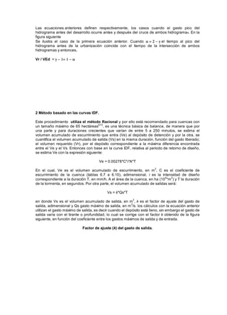 Las ecuaciones anteriores definen respectivamente, los casos cuando el gasto pico del
hidrograma antes del desarrollo ocurre antes y después del cruce de ambos hidrogramas. En la
figura siguiente
Se ilustra el caso de la primera ecuación anterior. Cuando el tiempo al pico del
hidrograma antes de la urbanización coincide con el tiempo de la intersección de ambos
hidrogramas y entonces.
Vr / VEd =
2 Método basado en las curvas IDF.
Este procedimiento utiliza el método Racional y por ello está recomendado para cuencas con
un tamaño máximo de 65 hectáreas
[U1]
, es una técnica básica de balance, de manera que por
una parte y para duraciones crecientes que varían de entre 5 a 250 minutos, se estima el
volumen acumulado de escurrimiento que entra (Ve) al depósito de detención y por la otra, se
cuantifica el volumen acumulado de salida (Vs) en la misma duración, función del gasto liberado;
el volumen requerido (Vr), por el depósito correspondiente a la máxima diferencia encontrada
entre el Ve y el Vs. Entonces con base en la curva IDF, relativa al periodo de retorno de diseño,
se estima Ve con la expresión siguiente:
Ve = 0.00278*C*i*A*T
En el cual, Ve es el volumen acumulado de escurrimiento, en m
3
, C es el coeficiente de
escurrimiento de la cuenca (tablas 6.7 a 6.10), adimensional, i es la intensidad de diseño
correspondiente a la duración T, en mm/h, A el área de la cuenca, en ha (10
4
*m
2
) y T la duración
de la tormenta, en segundos. Por otra parte, el volumen acumulado de salidas será:
Vs = k*Qs*T
en donde Vs es el volumen acumulado de salida, en m
3
, k es el factor de ajuste del gasto de
salida, adimensional y Qs gasto máximo de salida, en m
3
/s. los cálculos con la ecuación anterior
utilizan el gasto máximo de salida, es decir cuando el depósito está lleno, sin embargo el gasto de
salida varía con el tirante o profundidad, lo cual se corrige con el factor k obtenido de la figura
siguiente, en función del coeficiente entre los gastos máximos de salida y de entrada.
Factor de ajuste (k) del gasto de salida.
 