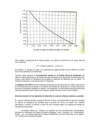 Para facilitar la aplicación de la Figura anterior, se calculó un polinomio de 2° grado para tal
curva, éste fue:
K = 1.01287- 0.42912*
Se utilizaron 15 parejas de datos y su coeficiente de determinación fue de 0.9976 con 0.0032
como error estándar de la estimación.
También podrá utilizarse el Procedimiento basado en el método Racional modificado. Se
utiliza el método Racional con tormentas de mayor duración que el tiempo de concentración de la
cuenca, para estimar el hidrograma de entradas al estanque de detención que se diseña. El
método es aplicable a cuencas de hasta 12 hectáreas.
O el Método del TR-55 (Technical Release 55 del Soil Conservation Service 1986) . Está basado
en el almacenamiento promedio y los efectos del tránsito de crecientes en muchas estructuras
que fueron evaluadas mediante un método computarizado. Se recomienda exclusivamente para
cuencas pequeñas, tanto rurales como urbanas, quizás menores a 5 km2
como máximo.
Dimensionamiento de los depósitos de detención en cuencas urbanas medianas y grandes
En cuencas urbanas grandes mayores a 80 has. de área, el procedimiento en general consistirá
en estimar el hidrograma de entradas para el periodo de retorno de diseño, por métodos
hidrológicos y realizar su tránsito a través de ellos, también según los métodos de transito de
hidrogramas adecuados .
. Se deberá utilizar los métodos, de acuerdo con los procedimientos y lineamientos
indicados en Estimación de Gastos Pluviales del Manual para proyectos de Alcantarillado
Pluvial, de la Comisión Nacional del Agua (CONAGUA) y que se mencionan en el capitulo
3.6.12 Cálculo de Caudales Pluviales.
 