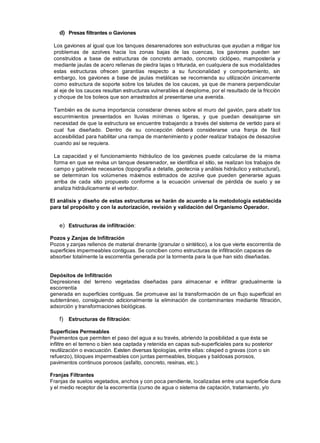 d) Presas filtrantes o Gaviones
Los gaviones al igual que los tanques desarenadores son estructuras que ayudan a mitigar los
problemas de azolves hacia los zonas bajas de las cuencas, los gaviones pueden ser
construidos a base de estructuras de concreto armado, concreto ciclópeo, mampostería y
mediante jaulas de acero rellenas de piedra lajas o triturada, en cualquiera de sus modalidades
estas estructuras ofrecen garantías respecto a su funcionalidad y comportamiento, sin
embargo, los gaviones a base de jaulas metálicas se recomienda su utilización únicamente
como estructura de soporte sobre los taludes de los cauces, ya que de manera perpendicular
al eje de los cauces resultan estructuras vulnerables al desplome, por el resultado de la fricción
y choque de los boleos que son arrastrados al presentarse una avenida.
También es de suma importancia considerar drenes sobre el muro del gavión, para abatir los
escurrimientos presentados en lluvias mínimas o ligeras, y que puedan desalojarse sin
necesidad de que la estructura se encuentre trabajando a través del sistema de vertido para el
cual fue diseñado. Dentro de su concepción deberá considerarse una franja de fácil
accesibilidad para habilitar una rampa de mantenimiento y poder realizar trabajos de desazolve
cuando así se requiera.
La capacidad y el funcionamiento hidráulico de los gaviones puede calcularse de la misma
forma en que se revisa un tanque desarenador, se identifica el sitio, se realizan los trabajos de
campo y gabinete necesarios (topografía a detalle, geotecnia y análisis hidráulico y estructural),
se determinan los volúmenes máximos estimados de azolve que pueden generarse aguas
arriba de cada sitio propuesto conforme a la ecuación universal de pérdida de suelo y se
analiza hidráulicamente el vertedor.
El análisis y diseño de estas estructuras se harán de acuerdo a la metodología establecida
para tal propósito y con la autorización, revisión y validación del Organismo Operador.
e) Estructuras de infiltración:
Pozos y Zanjas de Infiltración
Pozos y zanjas rellenos de material drenante (granular o sintético), a los que vierte escorrentía de
superficies impermeables contiguas. Se conciben como estructuras de infiltración capaces de
absorber totalmente la escorrentía generada por la tormenta para la que han sido diseñadas.
Depósitos de Infiltración
Depresiones del terreno vegetadas diseñadas para almacenar e infiltrar gradualmente la
escorrentía
generada en superficies contiguas. Se promueve así la transformación de un flujo superficial en
subterráneo, consiguiendo adicionalmente la eliminación de contaminantes mediante filtración,
adsorción y transformaciones biológicas.
f) Estructuras de filtración:
Superficies Permeables
Pavimentos que permiten el paso del agua a su través, abriendo la posibilidad a que ésta se
infiltre en el terreno o bien sea captada y retenida en capas sub-superficiales para su posterior
reutilización o evacuación. Existen diversas tipologías, entre ellas: césped o gravas (con o sin
refuerzo), bloques impermeables con juntas permeables, bloques y baldosas porosos,
pavimentos continuos porosos (asfalto, concreto, resinas, etc.).
Franjas Filtrantes
Franjas de suelos vegetados, anchos y con poca pendiente, localizadas entre una superficie dura
y el medio receptor de la escorrentía (curso de agua o sistema de captación, tratamiento, y/o
 
