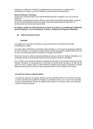 evacuación o infiltración). Propician la sedimentación de las partículas y contaminantes
arrastrados por el agua, así como la infiltración y disminución de la escorrentía.
Drenes Filtrantes o Franceses
Zanjas poco profundas rellenos de material filtrante (granular o sintético), con o sin conducto
inferior de
transporte, concebidas para captar y filtrar la escorrentía de superficies impermeables contiguas
con el fin de transportarlas hacia aguas abajo. Además pueden permitir la infiltración y la
laminación de los volúmenes de escorrentía.
El análisis y diseño de estas estructuras se harán de acuerdo a la metodología establecida
para tal propósito y con la autorización, revisión y validación del Organismo Operador.
g) Rejas de limpieza manual
Desbaste
Los objetivos en este paso son Separar y evacuar fácilmente las materias voluminosas
arrastradas por el agua.
Las rejas están constituidas por barrotes rectos soldados a unas barras de separación situadas
en la cara posterior, y su longitud no debe exceder aquella que permita rastrillarla fácilmente con
la mano. Van inclinados sobre la horizontal con ángulos entre 60-80º.
Encima de la reja se coloca una placa perforada por la que caerán los residuos rastrillados a un
contenedor donde se almacenarán temporalmente hasta que se lleven a vertedero.
Con el objeto de proporcionar suficiente superficie de reja para la acumulación de basuras entre
limpieza y limpieza, es necesario que la velocidad de aproximación del agua a la reja sea de
unos 0,45 m/s a caudal medio. El área adicional necesaria para limitar la velocidad se puede
obtener ensanchando el canal de la reja y colocando ésta con una inclinación más suave.
h) Control de azolves y Desarenadores
Las obras de retención de azolves deberán ubicarse preferiblemente en los cambios de mayor
a menor pendiente (de pendiente empinada a pendiente suave) y en el caso de conductos
cerrados, estos deberán dotarse de registros para limpieza con acceso total y con protección
contra la intrusión de azolve.
 