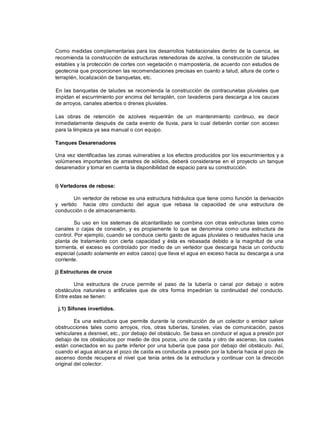 Como medidas complementarias para los desarrollos habitacionales dentro de la cuenca, se
recomienda la construcción de estructuras retenedoras de azolve, la construcción de taludes
estables y la protección de cortes con vegetación o mampostería, de acuerdo con estudios de
geotecnia que proporcionen las recomendaciones precisas en cuanto a talud, altura de corte o
terraplén, localización de banquetas, etc.
En las banquetas de taludes se recomienda la construcción de contracunetas pluviales que
impidan el escurrimiento por encima del terraplén, con lavaderos para descarga a los cauces
de arroyos, canales abiertos o drenes pluviales.
Las obras de retención de azolves requerirán de un mantenimiento continuo, es decir
inmediatamente después de cada evento de lluvia, para lo cual deberán contar con acceso
para la limpieza ya sea manual o con equipo.
Tanques Desarenadores
Una vez identificadas las zonas vulnerables a los efectos producidos por los escurrimientos y a
volúmenes importantes de arrastres de sólidos, deberá considerarse en el proyecto un tanque
desarenador y tomar en cuenta la disponibilidad de espacio para su construcción.
i) Vertedores de rebose:
Un vertedor de rebose es una estructura hidráulica que tiene como función la derivación
y vertido hacia otro conducto del agua que rebasa la capacidad de una estructura de
conducción o de almacenamiento.
Su uso en los sistemas de alcantarillado se combina con otras estructuras tales como
canales o cajas de conexión, y es propiamente lo que se denomina como una estructura de
control. Por ejemplo, cuando se conduce cierto gasto de aguas pluviales o residuales hacia una
planta de tratamiento con cierta capacidad y ésta es rebasada debido a la magnitud de una
tormenta, el exceso es controlado por medio de un vertedor que descarga hacia un conducto
especial (usado solamente en estos casos) que lleva el agua en exceso hacia su descarga a una
corriente.
j) Estructuras de cruce
Una estructura de cruce permite el paso de la tubería o canal por debajo o sobre
obstáculos naturales o artificiales que de otra forma impedirían la continuidad del conducto.
Entre estas se tienen:
j.1) Sifones invertidos.
Es una estructura que permite durante la construcción de un colector o emisor salvar
obstrucciones tales como arroyos, ríos, otras tuberías, túneles, vías de comunicación, pasos
vehiculares a desnivel, etc., por debajo del obstáculo. Se basa en conducir el agua a presión por
debajo de los obstáculos por medio de dos pozos, uno de caída y otro de ascenso, los cuales
están conectados en su parte inferior por una tubería que pasa por debajo del obstáculo. Así,
cuando el agua alcanza el pozo de caída es conducida a presión por la tubería hacia el pozo de
ascenso donde recupera el nivel que tenia antes de la estructura y continuar con la dirección
original del colector.
 
