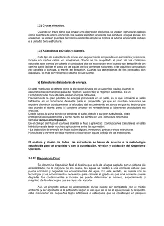 j.2) Cruces elevados.
Cuando un trazo tiene que cruzar una depresión profunda, se utilizan estructuras ligeras
como puentes de acero, concreto, los cuales soportan la tubería que conduce el agua pluvial. En
ocasiones se utilizan puentes carreteros existentes donde se coloca la tubería anclándola debajo
o a un lado de la estructura.
j.3) Alcantarillas pluviales y puentes.
Este tipo de estructuras de cruce son regularmente empleadas en carreteras y caminos,
incluso en ciertas calles en localidades donde se ha respetado el paso de las corrientes
naturales son tramos de tubería o conductos que se incorporan en el cuerpo del terraplén de un
camino para facilitar el paso de las aguas de las corrientes naturales, o de aquellas conducidas
por canales o cunetas, a través del terraplén. Cuando las dimensiones de los conductos son
excesivas, es más conveniente el diseño de un puente.
k) Estructuras disipadoras de energía.
El salto Hidráulico se define como la elevación brusca de la superficie líquida, cuando el
escurrimiento permanente pasa del régimen supercrítico al régimen subcrítico. Es un
Fenómeno local muy útil para disipar energía hidráulica.
Precisamente la gran pérdida de energía provocada en el salto, es lo que convierte al salto
hidráulico en un fenómeno deseable para el proyectista, ya que en muchas ocasiones se
requiere disminuir drásticamente la velocidad del escurrimiento en zonas en que no importa que
sea grande el tirante, pero sí conviene ahorrar en revestimiento al obtenerse velocidades no
erosivas.
Desde luego, la zona donde se presenta el salto, debido a su gran turbulencia, debe
protegerse adecuadamente y por tal razón, se confina en una estructura reforzada
llamada tanque amortiguador.
En el campo del flujo en canales abiertos o flujo a gravedad (conducciones circulares) el salto
hidráulico suele tener muchas aplicaciones entre las que están:
• La disipación de energía en flujos sobre diques, vertederos, presas y otras estructuras
Hidráulicas y prevenir de esta manera la socavación aguas debajo de las estructuras.
El análisis y diseño de todas las estructuras se harán de acuerdo a la metodología
establecida para tal propósito y con la autorización, revisión y validación del Organismo
Operador.
3.6.12. Disposición Final.
Se denomina disposición final al destino que se le da al agua captada por un sistema de
alcantarillado. En la mayoría de los casos, las aguas se vierten a una corriente natural que
pueda conducir y degradar los contaminantes del agua. En este sentido, se cuenta con la
tecnología y los conocimientos necesarios para calcular el grado en que una corriente puede
degradar los contaminantes e incluso, se puede determinar el número, espaciamiento y
magnitud de las descargas que es capaz de soportar.
Así, un proyecto actual de alcantarillado pluvial puede ser compatible con el medio
ambiente y ser agradable a la población según el uso que se le dé al agua pluvial. Al respecto,
cabe mencionar los pequeños lagos artificiales o estanques que se construyen en parques
 