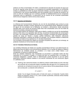 públicos con fines ornamentales. Por último, considerando la situación de escasez de agua que
se vive en algunas zonas del país y a la presencia de avenidas inesperadas, es conveniente
analizar la posibilidad de verter las aguas residuales tratadas y pluviales (siempre con apego y
cumplimiento a las normas especificadas para ese propósito) para la recarga de acuíferos, así
como la serie de medidas que con el tiempo permitan el restablecimiento de las condiciones
necesarias para su explotación, la adecuación de los cauces de las corrientes superficiales
dentro de sus márgenes o dentro de las zonas urbanas.
3.6.13 Aspectos de Hidráulica
La eficiencia del funcionamiento hidráulico de una red de alcantarillado para conducir ya sea
aguas residuales, pluviales o ambas, depende de sus características físicas. Mediante el empleo
de alguno de los principios de la Hidráulica, se analizan y dimensionan desde estructuras
sencillas tales como bocas de tormenta hasta otras más complicadas como son las redes de
tuberías de canales y tanques de tormenta.
Los conceptos básicos de Hidráulica, útiles para el diseño y revisión de una red de alcantarillado
abarcan entre otros a los siguientes: tipos de flujo, ecuaciones fundamentales de conservación
de masa o de continuidad, cantidad de movimiento y energía, conceptos de energía especifica,
pérdida de carga por fricción y locales, perfiles hidráulicos, salto hidráulico, estructuras
hidráulicas especiales y métodos de tránsito de avenidas. Los conceptos relativos a estaciones
de bombeo se tratan en los capítulos 9 y 13 de estos lineamientos.
Los conceptos mencionados son objeto de manuales completos de cada tema; sin embargo, se
pretende mostrarlos en forma breve en este capítulo.
3.6.13.1 Variables Hidráulicas de Interés.
Las variables hidráulicas de interés son aquellas características del flujo cuya determinación es
básica para fines de diseño y de funcionamiento hidráulico. En su manejo se utilizará el Sistema
Internacional de Unidades (donde se considera a la masa como unidad básica y por
consiguiente, la fuerza es unidad derivada).
Entre las variables hidráulicas más importantes se encuentran la velocidad media del flujo
(velocidad en lo sucesivo), el gasto y, el tirante del flujo con superficie libre o la presión en
conductos trabajando a presión. Para su determinación puede requerirse el uso de ciertos
parámetros hidráulicos básicos relativos a una sección transversal de una conducción (figura
3.1) definidos como:
a) Tirante y: Se le denomina tirante a la distancia vertical medida desde el punto más bajo
de la sección de la conducción hasta la superficie libre del agua (m). En ocasiones se le
confunde con el tirante de la sección (d), el cual se mide en forma perpendicular al fondo
de la conducción. La relación entre ambos es:
d = y cos (3.1)
donde es el ángulo formado entre el fondo del canal y la horizontal. Cuando dicho
ángulo es pequeño (menor a 10°), como sucede usualmente, entonces ambos tirantes
pueden considerarse iguales.
 