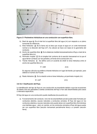 Figura 3.1 Parámetros hidráulicos en una conducción con superficie libre.
b) Nivel de agua h: Es el nivel de la superficie libre del agua (m) con respecto a un plano
horizontal de referencia.
c) Área hidráulica A: Se le llama así al área que ocupa el agua en un corte transversal
normal a la dirección del flujo (m2
). Su cálculo se hace con base en la geometría del
conducto.
d) Ancho de superficie libre B: Es la distancia medida transversalmente al flujo a nivel de la
superficie libre (m).
e) Perímetro mojado P: Es la longitud del contorno de la sección transversal en la que el
agua tienen contacto con las paredes y el fondo de la conducción (m).
f) Tirante hidráulico Y : Se define como el cociente de dividir el área hidráulica entre el
ancho de superficie libre (m):
Y = A/B (3.2)
En algunos cálculos se prefiere al tirante hidráulico en lugar del tirante; por ejemplo, para
obtener el número de Froude.
g) Radio hidráulico R : Es la relación entre el área hidráulica y el perímetro mojado (m):
R = A/P (3.3)
3.6.12.2 Clasificación del Flujo.
La identificación del tipo de flujo en una conducción es importante debido a que las ecuaciones
de diseño solo son aplicables a ciertas condiciones del flujo o han sido desarrolladas para casos
o intervalos específicos.
El flujo del agua en una conducción puede clasificarse de acuerdo con:
a) Funcionamiento del conducto. Una red de alcantarillado pluvial puede estar formada por
conductos abiertos, cauces naturales y conductos cerrados. El flujo del agua en los
conductos abiertos y cauces naturales solo puede darse con superficie libre (formándose
una interfase agua – aire); en cambio, en los conductos cerrados el flujo del agua puede
ser con superficie libre (sección transversal parcialmente llena) o a presión (sección
llena).
 