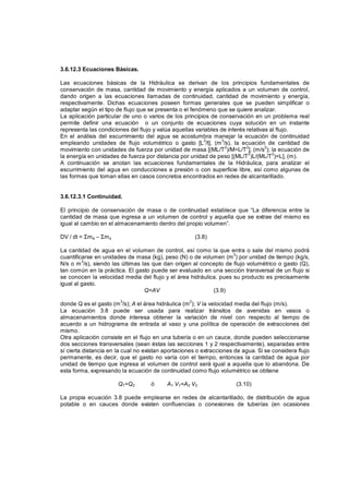 3.6.12.3 Ecuaciones Básicas.
Las ecuaciones básicas de la Hidráulica se derivan de los principios fundamentales de
conservación de masa, cantidad de movimiento y energía aplicados a un volumen de control,
dando origen a las ecuaciones llamadas de continuidad, cantidad de movimiento y energía,
respectivamente. Dichas ecuaciones poseen formas generales que se pueden simplificar o
adaptar según el tipo de flujo que se presenta o el fenómeno que se quiere analizar.
La aplicación particular de uno o varios de los principios de conservación en un problema real
permite definir una ecuación o un conjunto de ecuaciones cuya solución en un instante
representa las condiciones del flujo y valúa aquellas variables de interés relativas al flujo.
En el análisis del escurrimiento del agua se acostumbra manejar la ecuación de continuidad
empleando unidades de flujo volumétrico o gasto [L3
/t], (m3
/s), la ecuación de cantidad de
movimiento con unidades de fuerza por unidad de masa [(ML/T2
)/M=L/T2
], (m/s2
); la ecuación de
la energía en unidades de fuerza por distancia por unidad de peso [(ML/T2
)L/(ML/T2
)=L], (m).
A continuación se anotan las ecuaciones fundamentales de la Hidráulica, para analizar el
escurrimiento del agua en conducciones a presión o con superficie libre, así como algunas de
las formas que toman ellas en casos concretos encontrados en redes de alcantarillado.
3.6.12.3.1 Continuidad.
El principio de conservación de masa o de continuidad establece que “La diferencia entre la
cantidad de masa que ingresa a un volumen de control y aquella que se extrae del mismo es
igual al cambio en el almacenamiento dentro del propio volumen”.
DV / dt = me – ms (3.8)
La cantidad de agua en el volumen de control, así como la que entra o sale del mismo podrá
cuantificarse en unidades de masa (kg), peso (N) o de volumen (m
3
) por unidad de tiempo (kg/s,
N/s o m
3
/s), siendo las últimas las que dan origen al concepto de flujo volumétrico o gasto (Q),
tan común en la práctica. El gasto puede ser evaluado en una sección transversal de un flujo si
se conocen la velocidad media del flujo y el área hidráulica, pues su producto es precisamente
igual al gasto.
Q=AV (3.9)
donde Q es el gasto (m3
/s); A el área hidráulica (m2
); V la velocidad media del flujo (m/s).
La ecuación 3.8 puede ser usada para realizar tránsitos de avenidas en vasos o
almacenamientos donde interesa obtener la variación de nivel con respecto al tiempo de
acuerdo a un hidrograma de entrada al vaso y una política de operación de extracciones del
mismo.
Otra aplicación consiste en el flujo en una tubería o en un cauce, donde pueden seleccionarse
dos secciones transversales (sean éstas las secciones 1 y 2 respectivamente), separadas entre
sí cierta distancia en la cual no existan aportaciones o extracciones de agua. Si se considera flujo
permanente, es decir, que el gasto no varía con el tiempo, entonces la cantidad de agua por
unidad de tiempo que ingresa al volumen de control será igual a aquella que lo abandona. De
esta forma, expresando la ecuación de continuidad como flujo volumétrico se obtiene
Q1=Q2 ó A1 V1=A2 V2 (3.10)
La propia ecuación 3.8 puede emplearse en redes de alcantarillado, de distribución de agua
potable o en cauces donde existen confluencias o conexiones de tuberías (en ocasiones
 