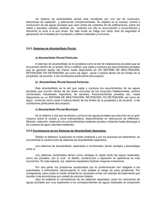 Un sistema de alcantarillado pluvial esta constituido por una red de conductos,
estructuras de captación y estructuras complementarias. Su objetivo es el manejo, control y
conducción de las aguas pluviales que caen sobre las cubiertas de las edificaciones, sobre las
calles y avenidas, veredas, jardines, etc. evitando con ello su acumulación o concentración y
drenando la zona a la que sirven. De este modo se mitiga con cierto nivel de seguridad la
generación de molestias por inundación y daños materiales y humanos.
3.6.3. Sistemas de Alcantarillado Pluvial.
a) Alcantarillado Pluvial Particular.
A este tipo de alcantarillado se le considera como la red de instalaciones pluviales que se
encuentran dentro de un predio, finca o edificio, que capta y conduce los escurrimientos pluviales
que se generan dentro del mismo hasta disponerles en UN SISTEMA DE INFILTRACIÓN,
RETENCION Y/O DETENCION, así como de algún canal o tubería dentro de los límites de la
propiedad, de acuerdo a las condiciones particulares del proyecto.
b) Alcantarillado Pluvial General Particular.
Este alcantarillado es la red que capta y conduce los escurrimientos de las aguas
pluviales que ocurren dentro de las áreas comunes de los conjuntos habitacionales, centros
comerciales, industriales, deportivos, de servicios, fraccionamientos privados, etc., hasta
disponerlos en un SISTEMA DE INFILTRACIÓN, RETENCION Y/O DETENCION, así como de
algún conducto como canal o tubería dentro de los límites de la propiedad y de acuerdo a las
condiciones particulares del proyecto.
c) Alcantarillado Pluvial Municipal.
Es el sistema o red que recolecta y conduce las aguas pluviales que escurren en su gran
mayoría sobre la ciudad y zona metropolitana, disponiéndolas en estructuras de infiltración,
filtración, retención, detención y/o conduciéndolas mediante canales o tuberías hasta descargar a
los cuerpos de agua naturales existentes.
3.6.4 Conveniencia de los Sistemas de Alcantarillado Separados.
Debido al deterioro ocasionado al medio ambiente y por los procesos de tratamiento, es
conveniente la construcción de sistemas de alcantarillado separados.
Los sistemas de alcantarillado, separados o combinados, tienen ventajas y desventajas
entre sí.
Los sistemas combinados tienen como ventajas el captar tanto las aguas residuales,
como las pluviales, con lo cual el diseño, construcción y operación en apariencia es más
económico. En este aspecto, los sistemas separados implican mayores inversiones.
Por otra parte, los problemas ocasionados por la contaminación han obligado a las
autoridades a enfrentarlos disminuyendo lo más posible el riesgo de esos problemas. Por
consiguiente, para cuidar el medio ambiente es necesario contar con plantas de tratamiento que
resultan más económicas por unidad de volumen tratado.
Aquí es evidente la conveniencia de los sistemas separados, pues los volúmenes de
aguas pluviales son muy superiores a los correspondientes de aguas residuales en proporción
 