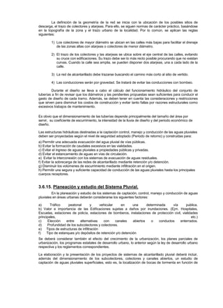 La definición de la geometría de la red se inicia con la ubicación de los posibles sitios de
descarga, el trazo de colectores y atarjeas. Para ello, se siguen normas de carácter práctico, basándose
en la topografía de la zona y el trazo urbano de la localidad. Por lo común, se aplican las reglas
siguientes:
1) Los colectores de mayor diámetro se ubican en las calles más bajas para facilitar el drenaje
de las zonas altas con atarjeas o colectores de menor diámetro.
2) El trazo de los colectores y las atarjeas se ubica sobre el eje central de las calles, evitando
su cruce con edificaciones. Su trazo debe ser lo más recto posible procurando que no existan
curvas. Cuando la calle sea amplia, se pueden disponer dos atarjeas, una a cada lado de la
calle.
3) La red de alcantarillado debe trazarse buscando el camino más corto al sitio de vertido.
4) Las conducciones serán por gravedad. Se tratará de evitar las conducciones con bombeo.
Durante el diseño se lleva a cabo el cálculo del funcionamiento hidráulico del conjunto de
tuberías a fin de revisar que los diámetros y las pendientes propuestas sean suficientes para conducir el
gasto de diseño de cada tramo. Además, se deben tener en cuenta las consideraciones y restricciones
que sirven para disminuir los costos de construcción y evitar tanto fallas por razones estructurales como
excesivos trabajos de mantenimiento.
Es obvio que el dimensionamiento de las tuberías depende principalmente del tamaño del área por
servir, su coeficiente de escurrimiento, la intensidad de la lluvia de diseño y del periodo económico de
diseño.
Las estructuras hidráulicas destinadas a la captación control, manejo y conducción de las aguas pluviales
deben ser proyectadas según el nivel de seguridad adoptado (Periodo de retorno) y construidas para:
a) Permitir una adecuada evacuación del agua pluvial de vías públicas.
b) Evitar la formación de caudales excesivos en las vialidades.
c) Evitar el ingreso de aguas pluviales a propiedades públicas y privadas.
d) Evitar el estancamiento de aguas en vías de circulación.
e) Evitar la interconexión con los sistemas de evacuación de aguas residuales.
f) Evitar la sobrecarga de las redes de alcantarillado mediante retención y/o detención.
g) Disminuir los volúmenes de escurrimiento mediante infiltración en el origen.
h) Permitir una segura y suficiente capacidad de conducción de las aguas pluviales hasta los principales
cuerpos receptores.
3.6.15. Planeación y estudio del Sistema Pluvial.
En la planeación y estudio de los sistemas de captación, control, manejo y conducción de aguas
pluviales en áreas urbanas deberán considerarse los siguientes factores:
a) Tráfico peatonal y vehicular en una determinada vía publica.
b) Valor e importancia de las Edificaciones sujetas a daños por inundaciones. (Ejm. Hospitales,
Escuelas, estaciones de policía, estaciones de bomberos, instalaciones de protección civil, vialidades
principales, etc.)
c) Elección entre alternativas con canales abiertos o conductos enterrados.
d) Profundidad de los subcolectores y colectores.
e) Tipos de estructuras de infiltración
f) Tipo de estanques y/o depósitos de retención y/o detención
Se deberá considerar también el efecto del crecimiento de la urbanización, los planes parciales de
urbanización, los programas estatales de desarrollo urbano, lo anterior según la ley de desarrollo urbano
respectiva y los reglamentos correspondientes.
La elaboración y la presentación de los proyectos de sistemas de alcantarillado pluvial deberá incluir,
además del dimensionamiento de los subcolectores, colectores y canales abiertos, un estudio de
captación de aguas pluviales superficiales, esto es, la localización de bocas de tormenta en función de
 