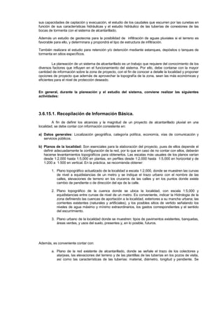 sus capacidades de captación y evacuación, el estudio de los caudales que escurren por las cunetas en
función de sus características hidráulicas y el estudio hidráulico de las tuberías de conexiones de las
bocas de tormenta con el sistema de alcantarillado.
Además un estudio de geotecnia para la posibilidad de infiltración de aguas pluviales si el terreno es
favorable para ello, y determinara y propondrá el tipo de estructura de infiltración.
También realizara el estudio para retención y/o detención mediante estanques, depósitos o tanques de
tormenta en sitios específicos.
La planeación de un sistema de alcantarillado es un trabajo que requiere del conocimiento de los
diversos factores que influyen en el funcionamiento del sistema. Por ello, debe contarse con la mayor
cantidad de información sobre la zona de proyecto, con el fin de conocer a detalle la localidad y proponer
opciones de proyecto que además de aprovechar la topografía de la zona, sean las más económicas y
eficientes para el nivel de protección deseado.
En general, durante la planeación y el estudio del sistema, conviene realizar las siguientes
actividades:
3.6.15.1. Recopilación de Información Básica.
A fin de definir los alcances y la magnitud de un proyecto de alcantarillado pluvial en una
localidad, se debe contar con información consistente en:
a) Datos generales: Localización geográfica, categoría política, economía, vías de comunicación y
servicios públicos.
b) Planos de la localidad: Son esenciales para la elaboración del proyecto, pues de ellos depende el
definir adecuadamente la configuración de la red, por lo que en caso de no contar con ellos, deberán
hacerse levantamientos topográficos para obtenerlos. Las escalas más usuales de los planos varían
desde 1:2,000 hasta 1:5,000 en plantas, en perfiles desde 1:2,000 hasta 1:5,000 en horizontal y de
1:200 a 1:500 en vertical. En la práctica, se recomienda obtener:
1. Plano topográfico actualizado de la localidad a escala 1:2,000, donde se muestren las curvas
de nivel a equidistancias de un metro y se indique el trazo urbano con el nombre de las
calles, elevaciones de terreno en los cruceros de las calles y en los puntos donde existe
cambio de pendiente o de dirección del eje de la calle.
2. Plano topográfico de la cuenca donde se ubica la localidad, con escala 1:5,000 y
equidistancias entre curvas de nivel de un metro. Es conveniente, indicar la Hidrologia de la
zona definiendo las cuencas de aportación a la localidad, exteriores a su mancha urbana; las
corrientes existentes (naturales y artificiales), y los posibles sitios de vertido señalando los
niveles de agua máximo y mínimo extraordinarios, los gastos correspondientes y el sentido
del escurrimiento.
3. Plano urbano de la localidad donde se muestren: tipos de pavimentos existentes, banquetas,
áreas verdes, y usos del suelo, presentes y, en lo posible, futuros.
Además, es conveniente contar con:
a. Plano de la red existente de alcantarillado, donde se señale el trazo de los colectores y
atarjeas, las elevaciones del terreno y de las plantillas de las tuberías en los pozos de visita,
así como las características de las tuberías: material, diámetro, longitud y pendiente. Se
 